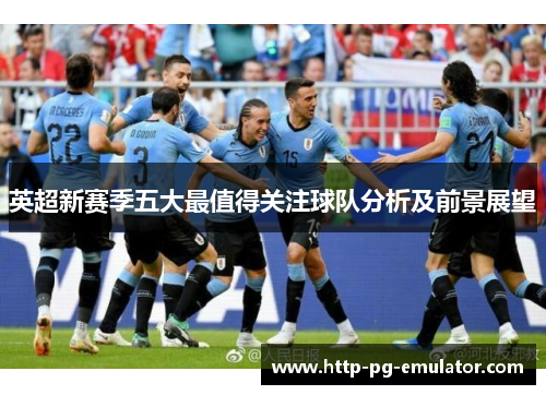 英超新赛季五大最值得关注球队分析及前景展望