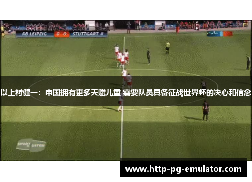 以上村健一：中国拥有更多天赋儿童 需要队员具备征战世界杯的决心和信念