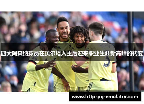 四大阿森纳球员在贝尔塔入主后迎来职业生涯新高峰的转变
