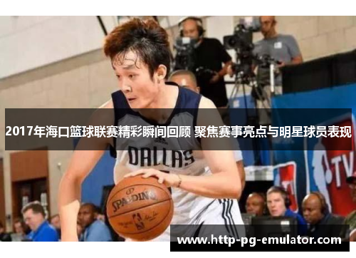 2017年海口篮球联赛精彩瞬间回顾 聚焦赛事亮点与明星球员表现