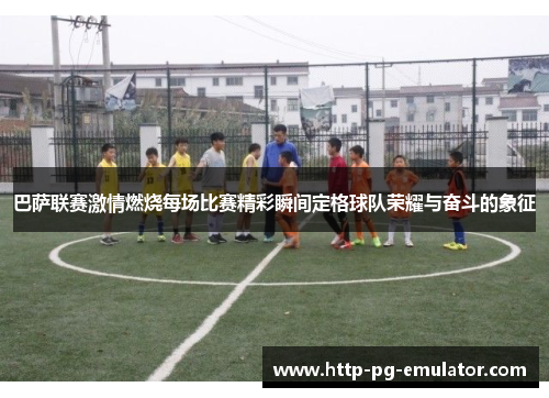 巴萨联赛激情燃烧每场比赛精彩瞬间定格球队荣耀与奋斗的象征
