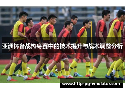 亚洲杯备战热身赛中的技术提升与战术调整分析