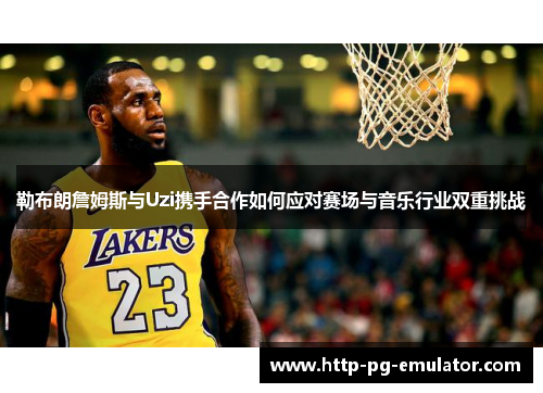 勒布朗詹姆斯与Uzi携手合作如何应对赛场与音乐行业双重挑战