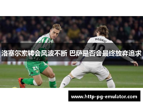 洛塞尔索转会风波不断 巴萨是否会最终放弃追求
