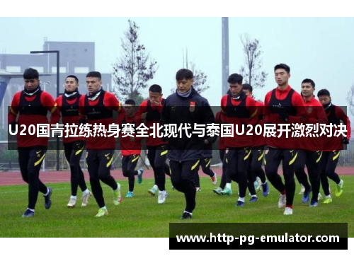 U20国青拉练热身赛全北现代与泰国U20展开激烈对决