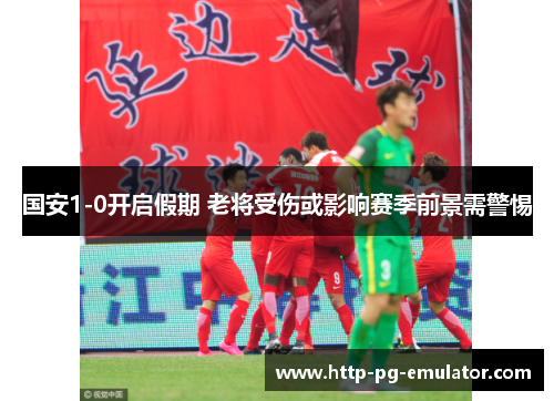 国安1-0开启假期 老将受伤或影响赛季前景需警惕