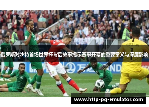 俄罗斯对沙特首场世界杯背后故事揭示赛事开幕的重要意义与深层影响