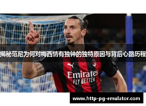 揭秘范尼为何对梅西情有独钟的独特原因与背后心路历程