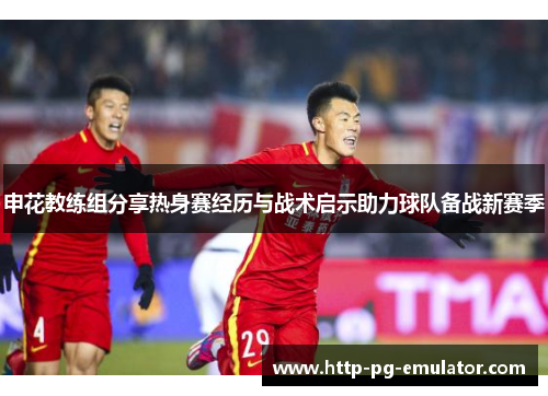 申花教练组分享热身赛经历与战术启示助力球队备战新赛季