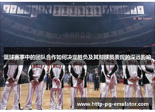 篮球赛事中的团队合作如何决定胜负及其对球员表现的深远影响
