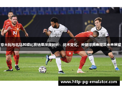 意大利与北马其顿比赛结果深度剖析：战术变化、关键球员表现及未来展望