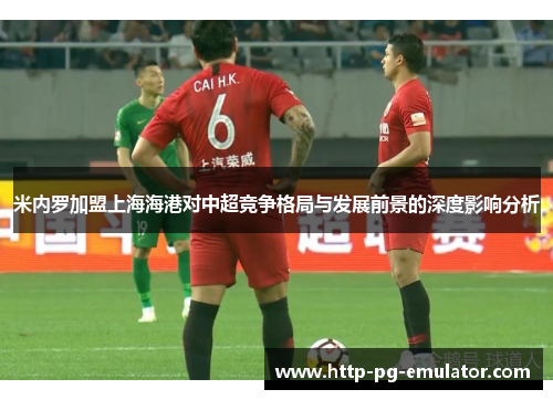 米内罗加盟上海海港对中超竞争格局与发展前景的深度影响分析