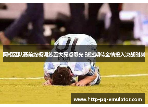 阿根廷队赛前终极训练五大亮点曝光 球迷期待全情投入决战时刻