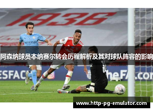 阿森纳球员本纳赛尔转会历程解析及其对球队阵容的影响