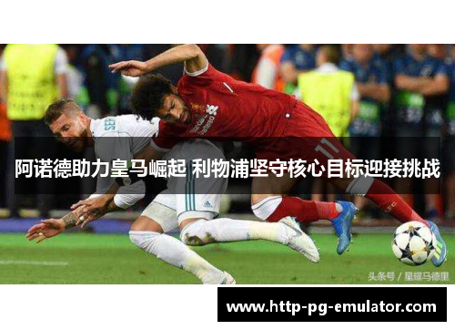 阿诺德助力皇马崛起 利物浦坚守核心目标迎接挑战