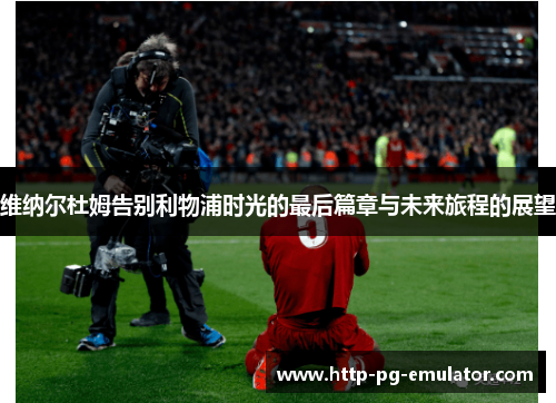 维纳尔杜姆告别利物浦时光的最后篇章与未来旅程的展望