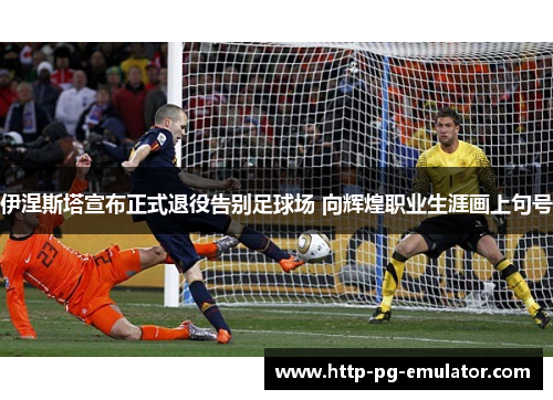 伊涅斯塔宣布正式退役告别足球场 向辉煌职业生涯画上句号