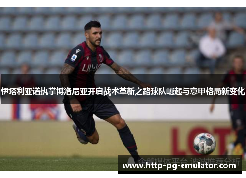 伊塔利亚诺执掌博洛尼亚开启战术革新之路球队崛起与意甲格局新变化