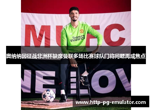 奥纳纳因征战非洲杯缺席曼联多场比赛球队门将问题再成焦点