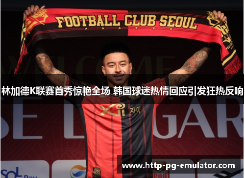 林加德K联赛首秀惊艳全场 韩国球迷热情回应引发狂热反响