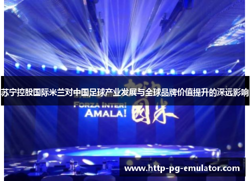 苏宁控股国际米兰对中国足球产业发展与全球品牌价值提升的深远影响 苏宁控股国际米兰对中国足球产业发展与全球品牌价值提升的深远影响